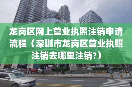 龙岗区网上营业执照注销申请流程（深圳市龙岗区营业执照注销去哪里注销?）