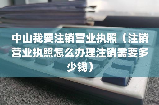 中山我要注销营业执照（注销营业执照怎么办理注销需要多少钱）