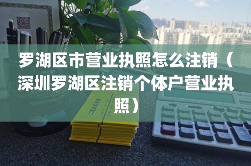 罗湖区市营业执照怎么注销（深圳罗湖区注销个体户营业执照）