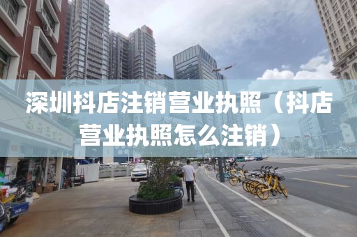 深圳抖店注销营业执照（抖店营业执照怎么注销）