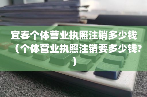 宜春个体营业执照注销多少钱（个体营业执照注销要多少钱?）