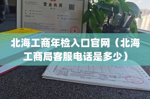 北海工商年检入口官网（北海工商局客服电话是多少）
