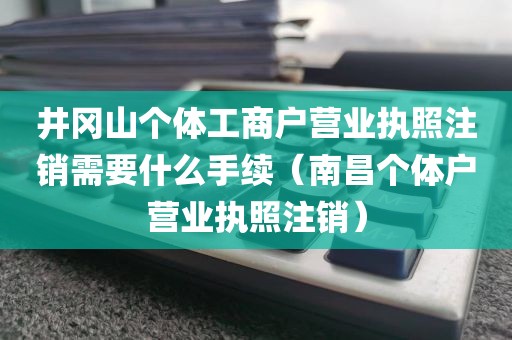 井冈山个体工商户营业执照注销需要什么手续（南昌个体户营业执照注销）