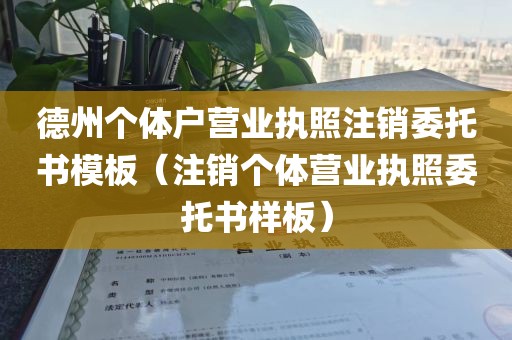 德州个体户营业执照注销委托书模板（注销个体营业执照委托书样板）