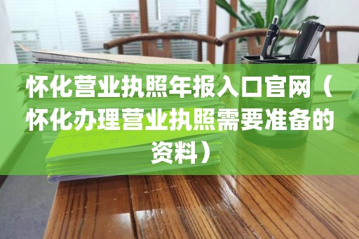 怀化营业执照年报入口官网（怀化办理营业执照需要准备的资料）
