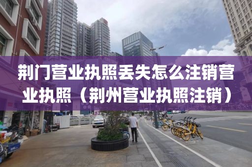 荆门营业执照丢失怎么注销营业执照（荆州营业执照注销）
