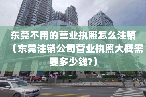 东莞不用的营业执照怎么注销（东莞注销公司营业执照大概需要多少钱?）