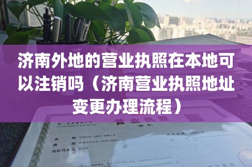 济南外地的营业执照在本地可以注销吗（济南营业执照地址变更办理流程）