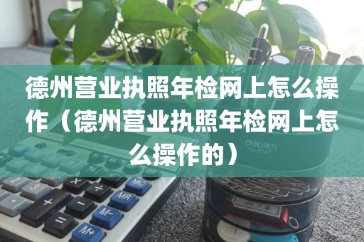 德州营业执照年检网上怎么操作（德州营业执照年检网上怎么操作的）