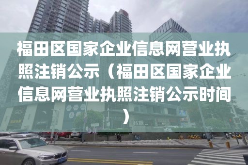 福田区国家企业信息网营业执照注销公示（福田区国家企业信息网营业执照注销公示时间）