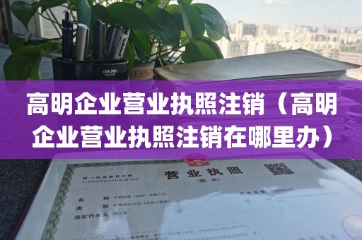 高明企业营业执照注销（高明企业营业执照注销在哪里办）