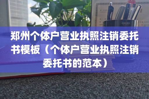 郑州个体户营业执照注销委托书模板(个体户营业执照注销委托书的范本)