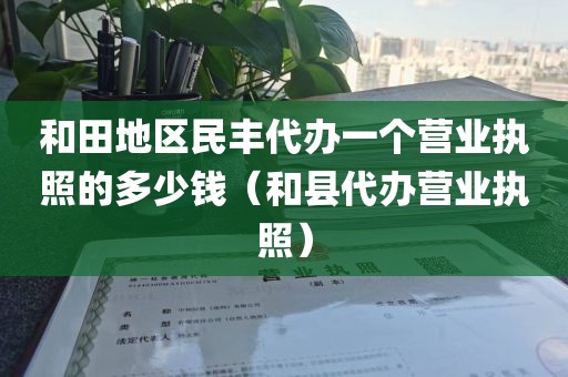 和田地区民丰代办一个营业执照的多少钱（和县代办营业执照）