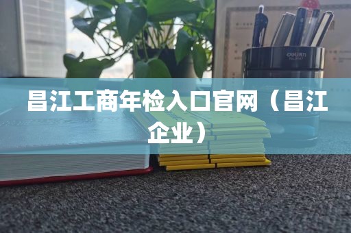 昌江工商年检入口官网（昌江企业）