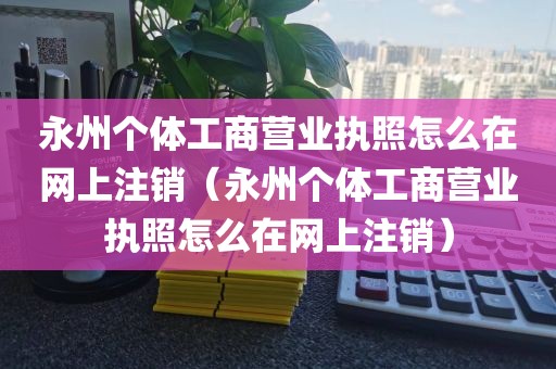 永州个体工商营业执照怎么在网上注销（永州个体工商营业执照怎么在网上注销）