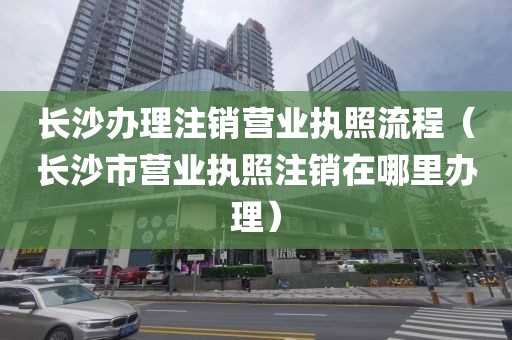 长沙办理注销营业执照流程（长沙市营业执照注销在哪里办理）