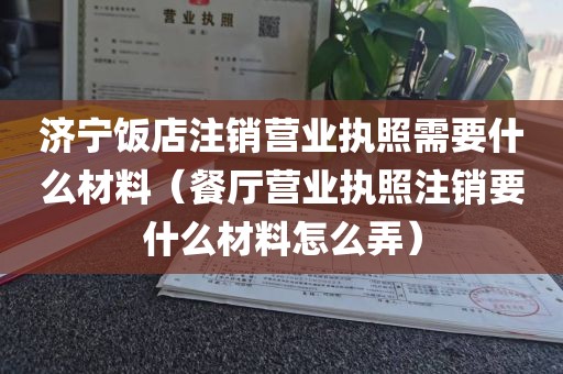 济宁饭店注销营业执照需要什么材料（餐厅营业执照注销要什么材料怎么弄）