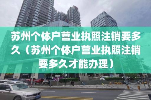 苏州个体户营业执照注销要多久(苏州个体户营业执照注销要多久才能办理)