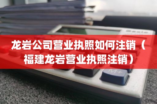 龙岩公司营业执照如何注销（福建龙岩营业执照注销）