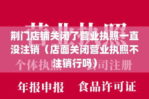 荆门店铺关闭了营业执照一直没注销(店面关闭营业执照不注销行吗)
