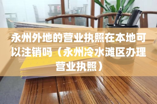 永州外地的营业执照在本地可以注销吗（永州冷水滩区办理营业执照）