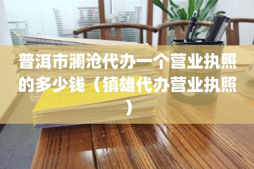 普洱市澜沧代办一个营业执照的多少钱（镇雄代办营业执照）
