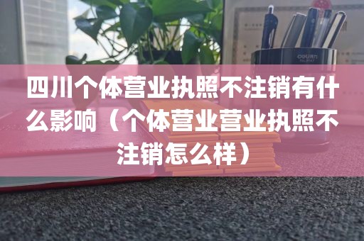 四川个体营业执照不注销有什么影响（个体营业营业执照不注销怎么样）
