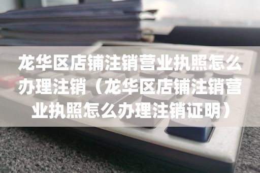 龙华区店铺注销营业执照怎么办理注销（龙华区店铺注销营业执照怎么办理注销证明）