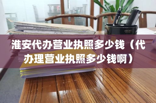 淮安代办营业执照多少钱（代办理营业执照多少钱啊）