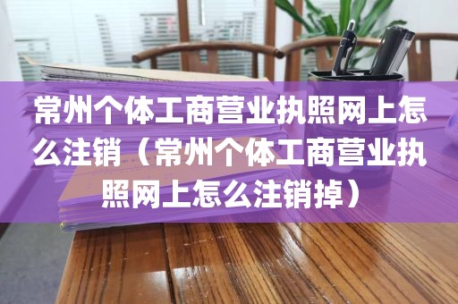常州个体工商营业执照网上怎么注销(常州个体工商营业执照网上怎么注销掉)