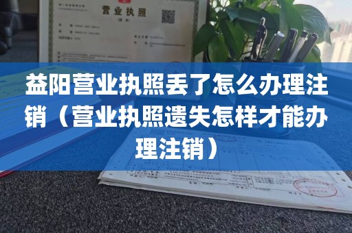 益阳营业执照丢了怎么办理注销（营业执照遗失怎样才能办理注销）