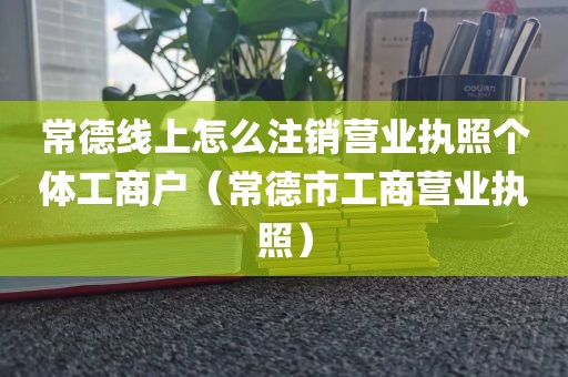 常德线上怎么注销营业执照个体工商户(常德市工商营业执照)