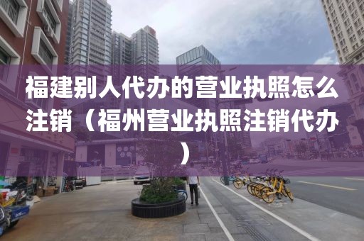 福建别人代办的营业执照怎么注销(福州营业执照注销代办)