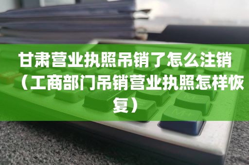 甘肃营业执照吊销了怎么注销（工商部门吊销营业执照怎样恢复）
