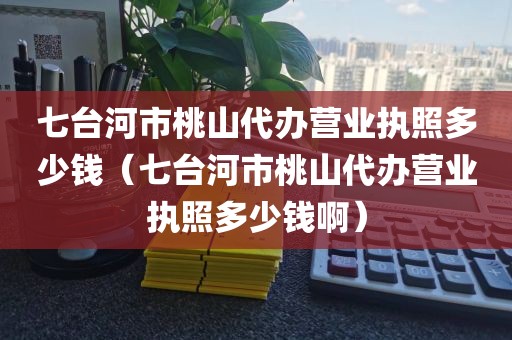 七台河市桃山代办营业执照多少钱（七台河市桃山代办营业执照多少钱啊）
