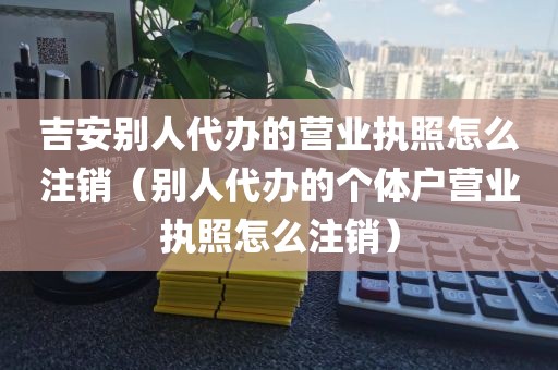 吉安别人代办的营业执照怎么注销（别人代办的个体户营业执照怎么注销）
