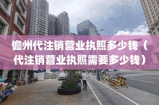 儋州代注销营业执照多少钱（代注销营业执照需要多少钱）