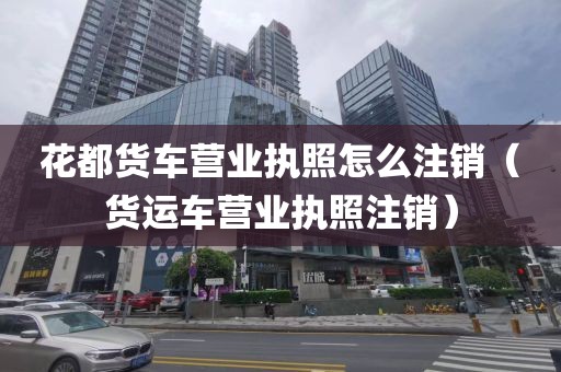 花都货车营业执照怎么注销（货运车营业执照注销）