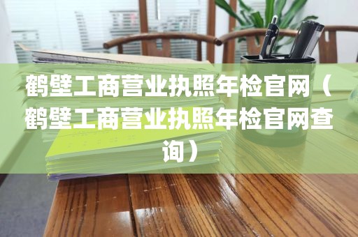 鹤壁工商营业执照年检官网（鹤壁工商营业执照年检官网查询）