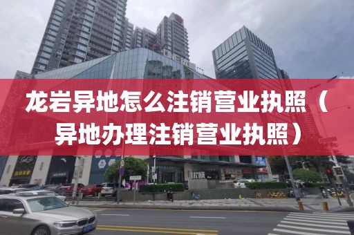 龙岩异地怎么注销营业执照（异地办理注销营业执照）