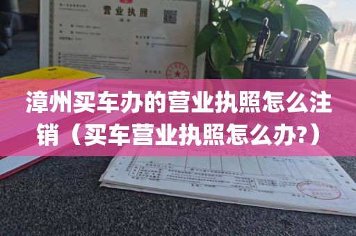 漳州买车办的营业执照怎么注销（买车营业执照怎么办?）