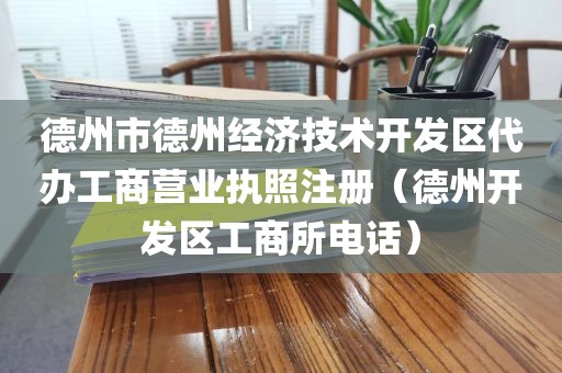 德州市德州经济技术开发区代办工商营业执照注册（德州开发区工商所电话）