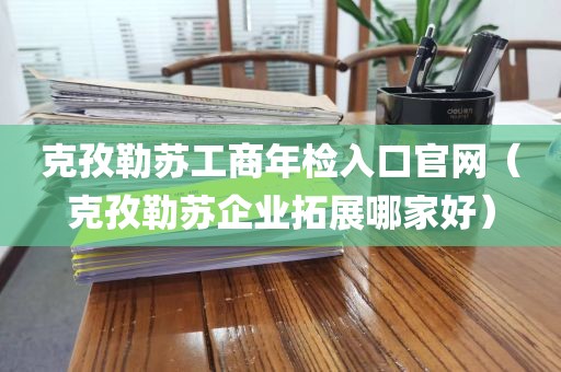 克孜勒苏工商年检入口官网（克孜勒苏企业拓展哪家好）