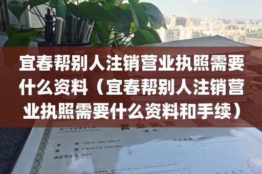 宜春帮别人注销营业执照需要什么资料（宜春帮别人注销营业执照需要什么资料和手续）