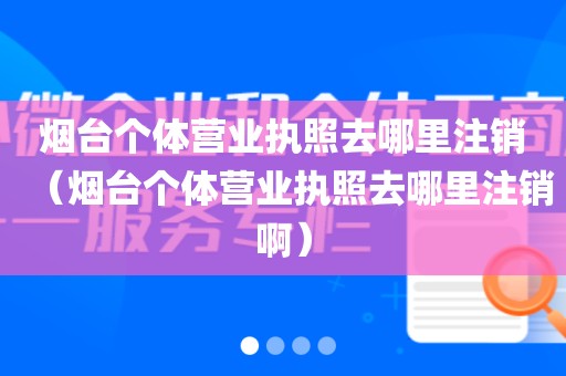 烟台个体营业执照去哪里注销（烟台个体营业执照去哪里注销啊）