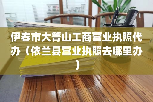伊春市大箐山工商营业执照代办（依兰县营业执照去哪里办）