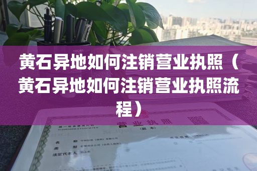 黄石异地如何注销营业执照（黄石异地如何注销营业执照流程）