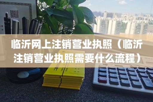 临沂网上注销营业执照（临沂注销营业执照需要什么流程）