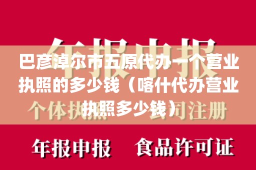 巴彦淖尔市五原代办一个营业执照的多少钱（喀什代办营业执照多少钱）