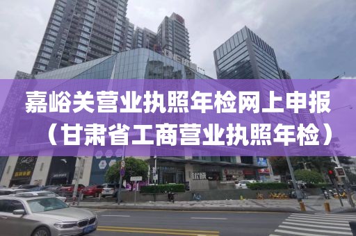 嘉峪关营业执照年检网上申报（甘肃省工商营业执照年检）